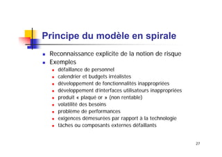 Principe du modèle en spirale
Reconnaissance explicite de la notion de risque
Exemples
défaillance de personnel
calendrier et budgets irréalistes
développement de fonctionnalités inappropriées
développement d’interfaces utilisateurs inappropriées
produit « plaqué or » (non rentable)
volatilité des besoins
problème de performances
exigences démesurées par rapport à la technologie
tâches ou composants externes défaillants
27

 