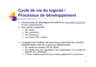 Cycle de vie du logiciel /
Processus de développement
Un processus de développement définit un ensemble d’activités
et leur enchaînement
Une activité comprend
des tâches,
des contraintes,
des ressources,
une façon d’être réalisée

La plupart des modèles des processus reprennent les activités
fondamentales mais les organisent différemment
De nombreux modèles ont été définis
Un modèle peut être spécifique à une organisation et à un type de
logiciels (ex: embarqué)
Il existe malheureusement peu d’outils supportant les processus
4

 