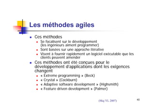 Les méthodes agiles
Ces méthodes

Se focalisent sur le développement
(les ingénieurs aiment programmer)
Sont basées sur une approche itérative
Visent à fournir rapidement un logiciel exécutable que les
clients peuvent amender

Ces méthodes ont été conçues pour le
développement d’applications dont les exigences
changent
«
«
«
«

Extreme programming » (Beck)
Crystal » (Cockburn)
Adaptive software development » (Highsmith)
Feature driven development » (Palmer)
(Maj YL 2007)

40

 