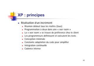 XP : principes
Réalisation d’un incrément
Réunion debout tous les matins (tous)
Programmation à deux dans une « war room »
La « war room » se trouve de préférence chez le client
Les programmeurs définissent et exécutent les tests
Conception minimale
Constante adaptation du code pour simplifier
Intégration continuelle
Cadence intense

43

 
