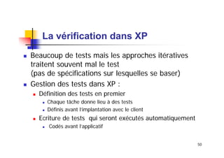La vérification dans XP
Beaucoup de tests mais les approches itératives
traitent souvent mal le test
(pas de spécifications sur lesquelles se baser)
Gestion des tests dans XP :
Définition des tests en premier
Chaque tâche donne lieu à des tests
Définis avant l’implantation avec le client

Ecriture de tests qui seront exécutés automatiquement
Codés avant l’applicatif
50

 