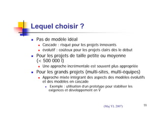 Lequel choisir ?
Pas de modèle idéal
Cascade : risqué pour les projets innovants
évolutif : coûteux pour les projets clairs dès le début

Pour les projets de taille petite ou moyenne
(< 500 000 l)
Une approche incrémentale est souvent plus appropriée

Pour les grands projets (multi-sites, multi-équipes)
Approche mixte intégrant des aspects des modèles évolutifs
et des modèles en cascade
Exemple : utilisation d’un prototype pour stabiliser les
exigences et développement en V

(Maj YL 2007)

55

 