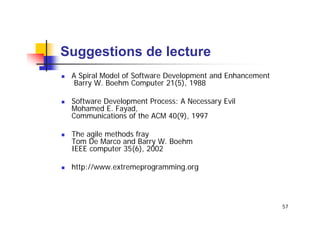 Suggestions de lecture
A Spiral Model of Software Development and Enhancement
Barry W. Boehm Computer 21(5), 1988
Software Development Process: A Necessary Evil
Mohamed E. Fayad,
Communications of the ACM 40(9), 1997
The agile methods fray
Tom De Marco and Barry W. Boehm
IEEE computer 35(6), 2002
http://www.extremeprogramming.org

57

 