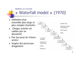 Modèles en cascade

« Waterfall model » (1970)
Définition d’un
ensemble plus large et
plus complet d’activités
Chaque activité est
validée par un
document
Pas (ou peu) de retours
arrière
Inspiré des processus
d’ingénierie
8

 