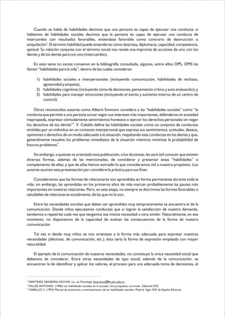 Cuando se habla de habilidades decimos que una persona es capaz de ejecutar una conducta; si
hablamos de habilidades sociales decimos que la persona es capaz de ejecutar una conducta de
intercambio con resultados favorables, entiéndase favorable como contrario de destrucción o
aniquilación2. El término habilidad puede entenderse como destreza, diplomacia, capacidad, competencia,
aptitud. Su relación conjunta con el término social nos revela una impronta de acciones de uno con los
demás y de los demás para con uno (intercambio).
En este tema no existe consenso en la bibliografía consultada, algunos, entre ellos OPS, OMS las
llaman “habilidades para la vida”, dentro de las cuales consideran:
1) habilidades sociales e interpersonales (incluyendo comunicación, habilidades de rechazo,
agresividad y empatía),
2) habilidades cognitivas (incluyendo toma de decisiones, pensamiento crítico y auto evaluación); y
3) habilidades para manejar emociones (incluyendo el estrés y aumento interno de un centro de
control).
Otros reconocidos autores como Alberti Emmons considera a las “habilidades sociales” como “la
conducta que permite a una persona actuar según sus intereses más importantes, defenderse sin ansiedad
inapropiada, expresar cómodamente sentimientos honestos o ejercer los derechos personales sin negar
los derechos de los demás”3. V. Caballo define las habilidades sociales como un conjunto de conductas
emitidas por un individuo en un contexto interpersonal que expresa sus sentimientos, actitudes, deseos,
opiniones o derechos de un modo adecuado a la situación, respetando esas conductas en los demás y que,
generalmente resuelve los problemas inmediatos de la situación mientras minimiza la probabilidad de
4
futuros problemas .
Sin embargo, a quienes va orientado esta publicación, a los docentes, les será útil conocer que existen
diversas formas, además de las mencionadas, de considerar y presentar estas “habilidades” o
complemento de ellas; y que de ellas hemos extraído lo que consideramos útil a nuestro propósito. Los
autores asumen esta presentación por considerarla práctica para sus fines.
Consideramos que las formas de relacionarse son aprendidas en forma permanente durante toda la
vida; sin embargo, las aprendidas en los primeros años de vida marcan probablemente las pautas más
importantes en nuestras relaciones. Pero, en esta etapa, no siempre se discrimina las formas favorables o
saludables de relacionarse socialmente, de las que no lo son.
Entre las necesidades sociales que deben ser aprendidas muy tempranamente se encuentra el de la
comunicación. Desde niños ejecutamos conductas que si logran la satisfacción de nuestra demanda,
tendemos a repetirlas cada vez que tengamos esa misma necesidad u otra similar. Naturalmente, en ese
momento, no disponemos de la capacidad de evaluar las consecuencias de la forma de nuestra
comunicación.
Tal vez si desde muy niños se nos orientase a la forma más adecuada para expresar nuestras
necesidades (afectivas, de comunicación, etc.), ésta sería la forma de expresión empleada con mayor
naturalidad.
El ejemplo de la comunicación de nuestras necesidades, no constituye la única necesidad social que
debemos de considerar. Entre otras necesidades de tipo social, además de la comunicación, se
encuentran la de identificar y aplicar los valores, el proceso para una adecuada toma de decisiones, el

2

MARTÍNEZ NEGREIRA DAYAMI. Lic. en Psicología dmartinez@fh.uho.edu.cu
VALLÉS ANTONIO. (1996) Las habilidades sociales en la escuela. Una propuesta curricular. Editorial EOS
4
CABALLO V. (1993) Manual de evaluación y entrenamiento de las habilidades sociales. Madrid. Siglo XXI de España Editores.
3

 