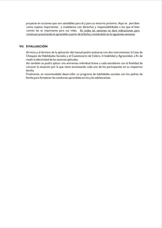 proyecte en acciones que son saludables para él y para su entorno próximo. Aquí se perciben
como sujetos importantes y ciudadanos con derechos y responsabilidades a los que el bien
común les es importante para sus vidas. En todas las sesiones se dará indicaciones para
continuar practicando lo aprendido a partir de la fecha y revisándolo en la siguientes semanas.

VII. EVALUACIÓN
Al inicio y al término de la aplicación del manual podrá evaluarse con dos instrumentos: la Lista de
Chequeo de Habilidades Sociales y el Cuestionario de Cólera, Irritabilidad y Agresividad, a fin de
medir la efectividad de las sesiones aplicadas.
Así también se podrá aplicar una entrevista individual breve a cada estudiante con la finalidad de
conocer la situación por la que viene atravesando cada uno de los participantes en su respectiva
familia.
Finalmente, es recomendable desarrollar un programa de habilidades sociales con los padres de
familia para fortalecer las conductas aprendidas en los y las adolescentes.

 
