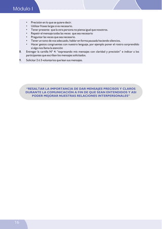 Modulo
Módulo I I
•
•
•
•
•
•
•

8.
9.

Precisión en lo que se quiere decir.
Utilizar frases largas si es necesario.
Tener presente que la otra persona no piensa igual que nosotros.
Repetir el mensaje todas las veces que sea necesario
Preguntar las veces que sea necesario.
Tener un tono de voz adecuado, hablar en forma pausada haciendo silencios,
Hacer gestos congruentes con nuestro lenguaje, por ejemplo poner el rostro sorprendido
si algo nos llama la atención
Entregar la cartilla N° 4: “expresando mis mensajes con claridad y precisión” e indicar a los
participantes que escriban los mensajes solicitados.
Solicitar 2 ó 3 voluntarios que lean sus mensajes.

“RESALTAR LA IMPORTANCIA DE DAR MENSAJES PRECISOS Y CLAROS
DURANTE LA COMUNICACIÓN A FIN DE QUE SEAN ENTENDIDOS Y ASI
PODER MEJORAR NUESTRAS RELACIONES INTERPERSONALES”

16

 