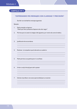 Módulo I

I oludoM

CARTILLA Nº 4
“EXPRESANDO MIS MENSAJES CON CLARIDAD Y PRECISIÓN”
Escribir con claridad los mensajes siguientes
Ejemplo:
1.

2.

Permiso para no asistir al colegio al día siguiente, por motivo de control médico.
___________________________________________________________________
___________________________________________________________________
___________________________________________________________________

3.

Justificación de una tardanza
___________________________________________________________________
___________________________________________________________________
___________________________________________________________________

4.

Reclamar al compañero que le devuelva su cuaderno
___________________________________________________________________
___________________________________________________________________
___________________________________________________________________

5.

Pedir permiso a sus padres para ir a una fiesta
___________________________________________________________________
___________________________________________________________________
___________________________________________________________________

6.

Invitar a un(a) chico(a) para salir a pasear
___________________________________________________________________
___________________________________________________________________
___________________________________________________________________
___________________________________________________________________

7.

18

Pedir prestado un lapicero
“Pedro por favor préstame el lapicero de color negro”

Solicitar al profesor una nueva oportunidad para un examen
___________________________________________________________________
___________________________________________________________________
___________________________________________________________________

32

 