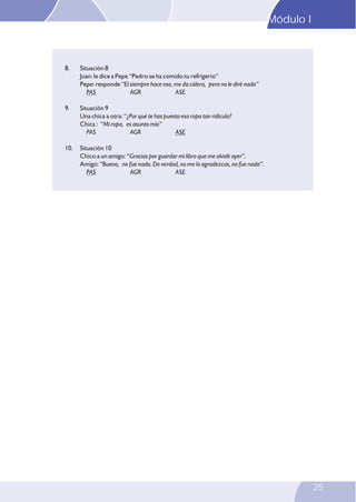 Modulo I
Módulo I I
Modulo

8.

Situación 8
Juan: le dice a Pepe “Pedro se ha comido tu refrigerio“
Pepe: responde “El siempre hace eso, me da cólera, pero no le diré nada”
PAS
AGR
ASE

9.

Situación 9
Una chica a otra: “¿Por qué te has puesto esa ropa tan ridícula?
Chica : “Mi ropa, es asunto mío”
PAS
AGR
ASE

10.

Situación 10
Chico a un amigo: “Gracias por guardar mi libro que me olvidé ayer”.
Amigo: “Bueno, no fue nada. De verdad, no me lo agradezcas, no fue nada”.
PAS
AGR
ASE

23

25

 