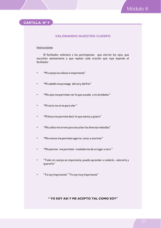 Módulo II
CARTILLA Nº 9

VALORANDO NUESTRO CUERPO

Instrucciones:
El facilitador solicitará a los participantes que cierren los ojos, que
escuchen atentamente y que repitan cada oración que vaya leyendo el
facilitador

•

“Mi cuerpo es valioso e importante”

•

“Mi cabello me protege del sol y del frío”

•

“Mis ojos me permiten ver lo que sucede a mi alrededor”

•

“Mi nariz me sirve para oler “

•

“Mi boca me permite decir lo que siento y quiero”

•

“Mis oídos me sirven para escuchar las diversas melodías”

•

“Mis manos me permiten agarrar, tocar y acariciar”

•

“Mis piernas me permiten trasladarme de un lugar a otro ”

•

“Todo mi cuerpo es importante, puedo aprender a cuidarlo , valorarlo y
quererlo”

•

“Yo soy importante” “Yo soy muy importante”

“ YO SOY ASI Y ME ACEPTO TAL COMO SOY”

37

 