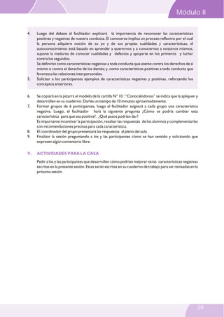 Módulo II
4.

5.

6.
7.

8.
9.

V.

Luego del debate el facilitador explicará la importancia de reconocer las características
positivas y negativas de nuestra conducta. El conocerse implica un proceso reflexivo por el cual
la persona adquiere noción de su yo y de sus propias cualidades y características, el
autoconocimiento está basado en aprender a querernos y a conocernos a nosotros mismos,
supone la madurez de conocer cualidades y defectos y apoyarte en los primeros y luchar
contra los segundos.
Se definirán como características negativas a toda conducta que atente contra los derechos de sí
mismo o contra el derecho de los demás; y, como características positivas a toda conducta que
favorezca las relaciones interpersonales.
Solicitar a los participantes ejemplos de características negativas y positivas, reforzando los
conceptos anteriores.
Se copiará en la pizarra el modelo de la cartilla N° 10 : “Conociéndonos” se indica que la apliquen y
desarrollen en su cuaderno. Darles un tiempo de 10 minutos aproximadamente.
Formar grupos de 6 participantes, luego el facilitador asignará a cada grupo una característica
negativa. Luego, el facilitador hará la siguiente pregunta ¿Cómo se podría cambiar esta
característica para que sea positiva?. ¿Qué pasos podrían dar?
Es importante incentivar la participación, resaltar las respuestas de los alumnos y complementarlas
con recomendaciones precisas para cada característica.
El coordinador del grupo presentará las respuestas al pleno del aula.
Finalizar la sesión preguntando a los y las participantes cómo se han sentido y solicitando que
expresen algún comentario libre.
ACTIVIDADES PARA LA CASA
Pedir a los y las participantes que desarrollen cómo podrían mejorar otras características negativas
escritas en la presente sesión. Estas serán escritas en su cuaderno de trabajo para ser revisadas en la
próxima sesión.

39

 