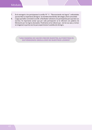 Módulo II

7.
8.

Se le entregará a los participantes la cartilla: N° 11 : “Reconociendo mis logros”, indicándoles
que escriban su experiencia de logros en el ámbito de la familia, del colegio y de la comunidad.
Luego que hallan concluido la cartilla el facilitador solicitará a los participantes para que lean sus
escritos. Es importante anotar que por cada participación se le reforzará con palabras de
felicitación por los logros alcanzados. Finalmente se les indicará que cierren sus ojos y revivan
en imágenes lo que han escrito para experimentar la satisfacción de logro.

“UNA MANERA DE HACER CRECER NUESTRA AUTOESTIMA ES
SINTIÉNDONOS ORGULLOSO DE NUESTROS LOGROS”

42

 