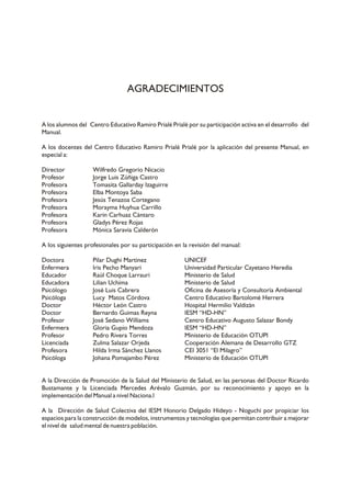 AGRADECIMIENTOS

A los alumnos del Centro Educativo Ramiro Prialé Prialé por su participación activa en el desarrollo del
Manual.
A los docentes del Centro Educativo Ramiro Prialé Prialé por la aplicación del presente Manual, en
especial a:
Director
Profesor
Profesora
Profesora
Profesora
Profesora
Profesora
Profesora
Profesora

Wilfredo Gregorio Nicacio
Jorge Luis Zúñiga Castro
Tomasita Gallarday Izaguirre
Elba Montoya Saba
Jesús Tenazoa Cortegano
Morayma Huyhua Carrillo
Karin Carhuaz Cántaro
Gladys Pérez Rojas
Mónica Saravia Calderón

A los siguientes profesionales por su participación en la revisión del manual:
Doctora
Enfermera
Educador
Educadora
Psicólogo
Psicóloga
Doctor
Doctor
Profesor
Enfermera
Profesor
Licenciada
Profesora
Psicóloga

Pilar Dughi Martinez
Iris Pecho Manyari
Raúl Choque Larrauri
Lilian Uchima
José Luis Cabrera
Lucy Matos Córdova
Héctor León Castro
Bernardo Guimas Reyna
José Sedano Williams
Gloria Gupio Mendoza
Pedro Rivera Torres
Zulma Salazar Orjeda
Hilda Irma Sánchez Llanos
Johana Pomajambo Pérez

UNICEF
Universidad Particular Cayetano Heredia
Ministerio de Salud
Ministerio de Salud
Oficina de Asesoría y Consultoría Ambiental
Centro Educativo Bartolomé Herrera
Hospital Hermilio Valdizán
IESM “HD-HN”
Centro Educativo Augusto Salazar Bondy
IESM “HD-HN”
Ministerio de Educación OTUPI
Cooperación Alemana de Desarrollo GTZ
CEI 3051 “El Milagro”
Ministerio de Educación OTUPI

A la Dirección de Promoción de la Salud del Ministerio de Salud, en las personas del Doctor Ricardo
Bustamante y la Licenciada Mercedes Arévalo Guzmán, por su reconocimiento y apoyo en la
implementación del Manual a nivel Naciona.l
A la Dirección de Salud Colectiva del IESM Honorio Delgado Hideyo - Noguchi por propiciar los
espacios para la construcción de modelos, instrumentos y tecnologías que permitan contribuir a mejorar
el nivel de salud mental de nuestra población.

 