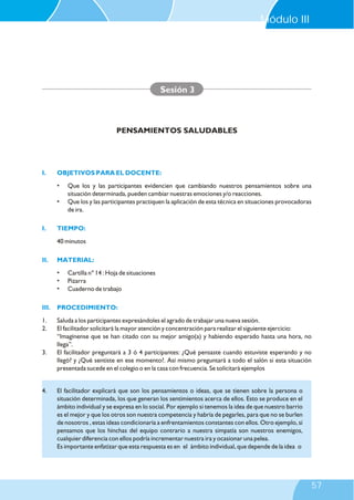 Módulo III

Sesión 3

PENSAMIENTOS SALUDABLES

I.

OBJETIVOS PARA EL DOCENTE:
•
•

I.

Que los y las participantes evidencien que cambiando nuestros pensamientos sobre una
situación determinada, pueden cambiar nuestras emociones y/o reacciones.
Que los y las participantes practiquen la aplicación de esta técnica en situaciones provocadoras
de ira.

TIEMPO:
40 minutos

II.

MATERIAL:
•
•
•

Cartilla n° 14 : Hoja de situaciones
Pizarra
Cuaderno de trabajo

III.

PROCEDIMIENTO:

1.
2.

Saluda a los participantes expresándoles el agrado de trabajar una nueva sesión.
El facilitador solicitará la mayor atención y concentración para realizar el siguiente ejercicio:
“Imagínense que se han citado con su mejor amigo(a) y habiendo esperado hasta una hora, no
llega”.
El facilitador preguntará a 3 ó 4 participantes: ¿Qué pensaste cuando estuviste esperando y no
llegó? y ¿Qué sentiste en ese momento?. Así mismo preguntará a todo el salón si esta situación
presentada sucede en el colegio o en la casa con frecuencia. Se solicitará ejemplos

3.

4.

El facilitador explicará que son los pensamientos o ideas, que se tienen sobre la persona o
situación determinada, los que generan los sentimientos acerca de ellos. Esto se produce en el
ámbito individual y se expresa en lo social. Por ejemplo si tenemos la idea de que nuestro barrio
es el mejor y que los otros son nuestra competencia y habría de pegarles, para que no se burlen
de nosotros , estas ideas condicionaría a enfrentamientos constantes con ellos. Otro ejemplo, si
pensamos que los hinchas del equipo contrario a nuestra simpatía son nuestros enemigos,
cualquier diferencia con ellos podría incrementar nuestra ira y ocasionar una pelea.
Es importante enfatizar que esta respuesta es en el ámbito individual, que depende de la idea o

57

 