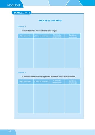 Módulo III
CARTILLA Nº 14

HOJA DE SITUACIONES
Situación 1
Tu mamá te llama la atención delante de tus amigos.
¿Qué pensarías?

¿Cómo te sentirías?

Cambia tu
pensamiento

Cambia tu
sentimiento

Situación 2
Mi hermano menor me interrumpe a cada momento cuando estoy estudiando.
¿Qué pensarías?

60

¿Cómo te sentirías?

Cambia tu
pensamiento

Cambia tu
sentimiento

 