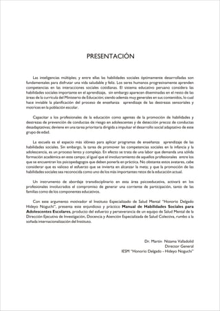 PRESENTACIÓN
Las inteligencias múltiples; y entre ellas las habilidades sociales óptimamente desarrolladas son
fundamentales para disfrutar una vida saludable y feliz. Los seres humanos progresivamente aprenden
competencias en las interacciones sociales cotidianas. El sistema educativo peruano considera las
habilidades sociales importante en el aprendizaje, sin embargo aparecen diseminadas en el resto de las
áreas de la currícula del Ministerio de Educación; siendo además muy generales en sus contenidos, lo cual
hace inviable la planificación del proceso de enseñanza aprendizaje de las destrezas sensoriales y
motrices en la población escolar.
Capacitar a los profesionales de la educación como agentes de la promoción de habilidades y
destrezas de prevención de conductas de riesgo en adolescentes y de detección precoz de conductas
desadaptativas; deviene en una tarea prioritaria dirigida a impulsar el desarrollo social adaptativo de este
grupo de edad.
La escuela es el espacio más idóneo para aplicar programas de enseñanza aprendizaje de las
habilidades sociales. Sin embargo, la tarea de promover las competencias sociales en la infancia y la
adolescencia, es un proceso lento y complejo. En efecto se trata de una labor que demanda una sólida
formación académica en este campo; al igual que el involucramiento de aquellos profesionales entre los
que se encuentran los psicopedagogos que deben ponerla en práctica. No obstante estos avatares, cabe
considerar que es valioso el esfuerzo que se invierta en alcanzar la meta; y que la promoción de las
habilidades sociales sea reconocida como uno de los más importantes retos de la educación actual.
Un instrumento de abordaje transdisciplinario en esta área psicoeducativa, activará en los
profesionales involucrados el compromiso de generar una corriente de participación, tanto de las
familias como de los componentes educativos.
Con este argumento motivador el Instituto Especializado de Salud Mental “Honorio Delgado
Hideyo Noguchi”, presenta este enjundioso y práctico Manual de Habilidades Sociales para
Adolescentes Escolares, producto del esfuerzo y perseverancia de un equipo de Salud Mental de la
Dirección Ejecutiva de Investigación, Docencia y Atención Especializada de Salud Colectiva, rumbo a la
soñada internacionalización del Instituto.

Dr. Martín Nizama Valladolid
Director General
IESM “Honorio Delgado - Hideyo Noguchi”

 