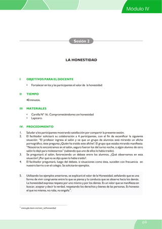 Módulo IV

Sesión 2

LA HONESTIDAD

I

OBJETIVOS PARA EL DOCENTE
•

II

Fortalecer en los y las participantes el valor de la honestidad

TIEMPO
40 minutos.

III

MATERIALES
•
•

Cartilla N° 16 : Comprometiéndome con honestidad
Lapicero.

IV. PROCEDIMIENTO
1.
2.

3.
4.

5.

19

Saludar a los participantes mostrando satisfacción por compartir la presente sesión.
El facilitador solicitará su colaboración a 4 participantes, con el fin de escenificar la siguiente
situación: “El profesor ingresa al salón y ve que un grupo de alumnos está mirando un afiche
pornográfico, éste pregunta ¿Quién ha traído este afiche?. El grupo que estaba mirando manifiesta:
“Nosotros lo encontramos en el salón, seguro fueron los del turno noche, o algún alumno de otro
salón lo dejó para molestarnos” (sabiendo que uno de ellos lo había traído).
Se preguntará al salón, favoreciendo un debate entre los alumnos, ¿Qué observamos en esta
situación? ¿Por qué no se dijo quien lo había traído?.
El facilitador preguntará, luego del debate, si situaciones como ésta, suceden con frecuencia en
nuestro barrio o en el colegio. Se solicitarán ejemplos.

Utilizando los ejemplos anteriores, se explicará el valor de la Honestidad, señalando que es una
forma de vivir congruente entre lo que se piensa y la conducta que se observa hacia los demás.
La honestidad expresa respeto por uno mismo y por los demás. Es un valor que se manifiesta en
buscar, aceptar y decir la verdad, respetando los derechos y bienes de las personas. Es honesto
el que no miente, no roba, no engaña19.

www.gda.itesm.mx/cent_val/honestidad

69

 