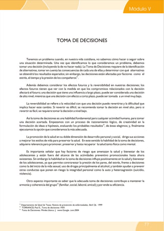 Modulo V V
Módulo

TOMA DE DECISIONES

Tenemos un problema cuando, en nuestra vida cotidiana, no sabemos cómo hacer o seguir sobre
una situación determinada. Una vez que identificamos lo que consideramos un problema, debemos
tomar una decisión (incluyendo la de no hacer nada). La Toma de Decisiones requiere de la identificación
de alternativas, tomar en cuenta las consecuencias de cada una de ellas y determinar con qué alternativas
se obtendrá los resultados esperados; sin embargo, las decisiones están afectadas por factores como el
estrés, el tiempo y la presión de los compañeros21.
Además debemos considerar los efectos futuros y la reversibilidad en nuestras decisiones; los
efectos futuros tienen que ver con la medida en que los compromisos relacionados con la decisión
afectará el futuro; una decisión que tiene una influencia a largo plazo, puede ser considerada una decisión
de alto nivel, mientras que una decisión con efecto a corto plazo, puede ser tomada a un nivel muy bajo.
La reversibilidad se refiere a la velocidad con que una decisión puede revertirse y la dificultad que
implica hacer este cambio. Si revertir es difícil, se recomienda tomar la decisión en nivel alto, pero si
revertir es fácil, se requiere tomar la decisión a nivel bajo.
Así la toma de decisiones es una habilidad fundamental para cualquier actividad humana, para tomar
una decisión acertada. Empezamos con un proceso de razonamiento lógico, de creatividad en la
22
formulación de ideas e hipótesis, evaluando los probables resultados , de éstas elegimos; y, finalmente
ejecutamos la opción que consideramos la más adecuada.
La promoción de la salud en su doble dimensión de desarrollo personal y social, dirige sus acciones
a mejorar los estilos de vida para preservar la salud. En este sentido la habilidad de la toma de decisiones,
adquiere relevancia para promover, preservar y hasta recuperar la salud tanto física como mental.
Es importante señalar que hay factores de riesgo que amenazan la salud y bienestar de los
adolescentes y están fuera del alcance de las actividades preventivo promocionales hasta ahora
existentes. Sin embargo la habilidad en la toma de decisiones influye positivamente en la salud y bienestar
de los adolescentes, ya que permite contrarestar la presión de los pares, del estrés, frente a decisiones
como la del inicio de la vida sexual, uso de drogas principalmente el alcohol; y también ayudan a prevenir
otras conductas que ponen en riesgo la integridad personal como la auto y heteroagresión (suicidio,
violencia).
Otro aspecto importante es saber que la adecuada toma de decisiones contribuye a mantener la
armonía y coherencia del grupo23 (familiar, social, laboral, amical) y por ende su eficiencia.

21

Departamento de Salud de Texas, Noticia de prevención de enfermedades. Abril 26, 1999
TORRANCE) Paul E., Toma de decisiones 1959.
23
Toma de Decisiones. Mindez blanco. J. www.Google. com.2004
22

77

 