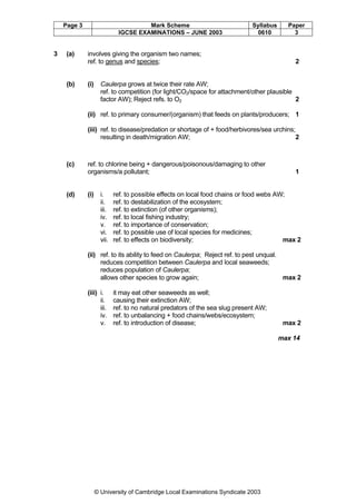 Page 3

3

(a)

(b)

Mark Scheme
IGCSE EXAMINATIONS – JUNE 2003

Syllabus
0610

involves giving the organism two names;
ref. to genus and species;

(i)

Paper
3

2

Caulerpa grows at twice their rate AW;
ref. to competition (for light/CO2/space for attachment/other plausible
factor AW); Reject refs. to O2
2

(ii) ref. to primary consumer/(organism) that feeds on plants/producers; 1
(iii) ref. to disease/predation or shortage of + food/herbivores/sea urchins;
resulting in death/migration AW;
2

(c)

(d)

ref. to chlorine being + dangerous/poisonous/damaging to other
organisms/a pollutant;

(i)

i.
ii.
iii.
iv.
v.
vi.
vii.

1

ref. to possible effects on local food chains or food webs AW;
ref. to destabilization of the ecosystem;
ref. to extinction (of other organisms);
ref. to local fishing industry;
ref. to importance of conservation;
ref. to possible use of local species for medicines;
ref. to effects on biodiversity;
max 2

(ii) ref. to its ability to feed on Caulerpa; Reject ref. to pest unqual.
reduces competition between Caulerpa and local seaweeds;
reduces population of Caulerpa;
allows other species to grow again;
max 2
(iii) i.
ii.
iii.
iv.
v.

it may eat other seaweeds as well;
causing their extinction AW;
ref. to no natural predators of the sea slug present AW;
ref. to unbalancing + food chains/webs/ecosystem;
ref. to introduction of disease;

max 2
max 14

© University of Cambridge Local Examinations Syndicate 2003

 