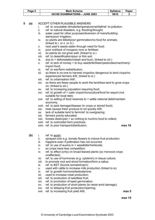 Page 5

5

Mark Scheme
IGCSE EXAMINATIONS – JUNE 2003

Syllabus
0610

Paper
3

(a)

ACCEPT OTHER PLAUSIBLE ANSWERS
i.
ref. to unsuitable climate/temperature/rainfall/ref. to pollution;
ii.
ref. to natural disasters, e.g. flooding/drought;
iii.
water used for other purposes/diversion of rivers/building
dams/poor irrigation;
iv.
so plants are killed/poor germination/no food for animals;
(linked to i. or ii. or iii.)
v.
next year's seeds eaten through need for food;
vi.
poor soil/lack of inorganic ions or fertiliser;
vii. so plants do not grow well; (linked to vi.)
viii. ref. to desertification/poor or thin soil;
ix.
due to + deforestation/slash and burn; (linked to viii.)
x.
ref. to lack of money + to buy seeds/fertiliser/pesticides/machinery/
import food;
xi.
ref. to war/farm redistribution;
xii. so there is no-one to harvest crops/too dangerous to tend crops/no
experienced farmers AW; (linked to xi.)
xiii. ref. to urbanisation AW;
xiv. so there are fewer people to work the land/less land to grow crops
on; (linked to xiii.)
xv. ref. to increasing population requiring food;
xvi. ref. to growth of + cash crops/monoculture/food for export (not
suitable for local diet);
xvii. ref. to selling of food reserves to + settle national debt/maintain
economy;
xviii. ref. to pest damage/disease (in crops or stored food);
xix. heat causes fresh produce to rot quickly AW;
xx. lack of suitable land to farm/ref. to overgrazing;
xxi. farmers poorly educated;
xxii. forests destroyed + so nothing to hunt/no food to collect;
xxiii. ref. to outmoded farm practices;
xxiv. ref. to poor transport/distribution;
max 10

(b)

i.
ii.
iii.
iv.
v.
vi.

ref. to auxin;
sprayed onto e.g. tomato flowers to induce fruit production;
happens even if pollination has not occurred;
ref. to use of auxins in + weedkiller/herbicide;
so crops have less competition;
ref. to effect (only) on broad leaved plants (so monocot crops
unaffected);
vii. ref. to use of hormones (e.g. cytokinin) in tissue culture;
viii. to promote root and shoot formation/form a callus;
ix.
ref. to BST (bovine somatotropin);
x.
used with cattle to increase milk production (linked to ix)
xi.
ref. to growth hormone/testosterone;
xii. used to increase meat production;
xiii. ref. to production of seedless fruit;
xiv. ref. to promotion of seed germination;
xv. ref. to production of short plants (to resist wind damage);
xvi. ref. to delaying fruit production/ripening;
xvii. ref. to increasing fruit yield AW;
max 5
max 15

© University of Cambridge Local Examinations Syndicate 2003

 