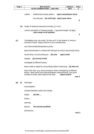 Page 3

Mark Scheme
IGCSE EXAMINATIONS – JUNE 2003

Labels –

shell/dorsal surface pattern;

Syllabus
0610

Paper
5

reject exoskeleton alone

any soft part; (A) soft body reject eyes alone
6

(ii)

length of drawing measured correctly (± 2 mm);
correct calculation of "drawing length ¸ specimen length"; (1 d.p.)
ratio needs to be labelled
2

(c)

Candidates may use snails "as they are" in this beaker or remove
some/all of them. Apply scheme to any sensible plan.
use, thermometer/temperature probe;
place thermometer in contact with soft part of snail to record body temp.;
record temp. of surrounding air;
repeats;

(A) area

reject earth

(A) several snails

investigate at different temps.;
leave snails to adjust to surroundings before measuring; (A) time ref.
idea of fair test; (e.g. same procedure when investigating at different
temps.; leave same time interval between measurements; use same
number of snails; other detail of fair test)
reject control
max 3

(d)

(i)

hard/rigid;
colour/pattern;
contrast between inside and outside;
shape;

(A) like ....

hollow;
opening;
texture;

(A) smooth qualified

dimensions;
max 2

© University of Cambridge Local Examinations Syndicate 2003

 