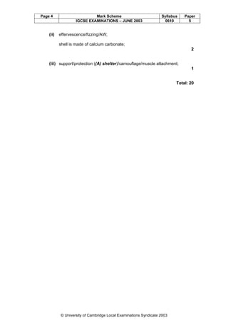 Page 4

(ii)

Mark Scheme
IGCSE EXAMINATIONS – JUNE 2003

Syllabus
0610

Paper
5

effervescence/fizzing/AW;
shell is made of calcium carbonate;
2

(iii) support/protection ((A) shelter)/camouflage/muscle attachment;
1

Total: 20

© University of Cambridge Local Examinations Syndicate 2003

 