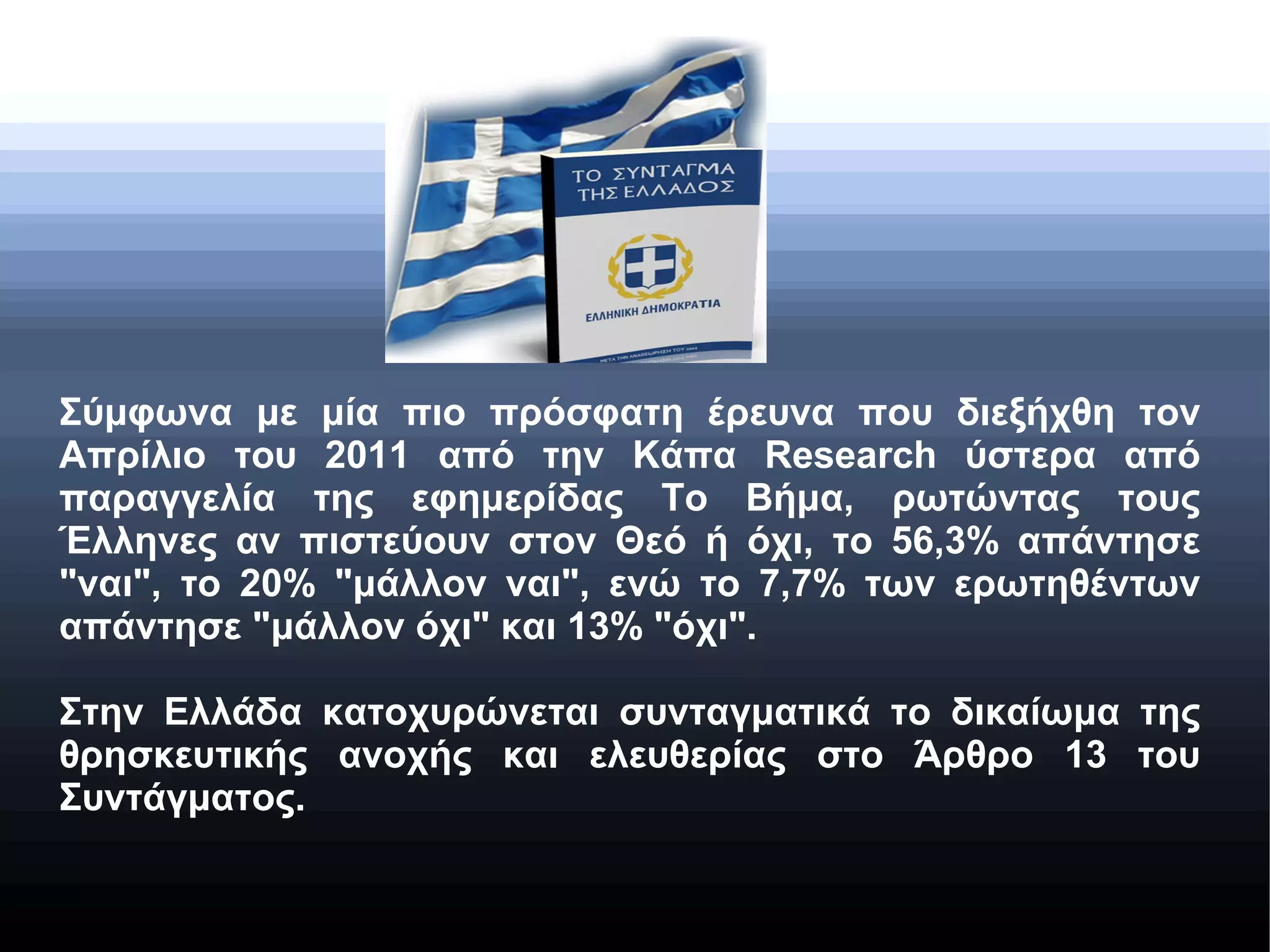 Σύμφωνα με μία πιο πρόσφατη έρευνα που διεξήχθη τον
Απρίλιο του 2011 από την Κάπα Research ύστερα από
παραγγελία της εφημερίδας Το Βήμα, ρωτώντας τους
Έλληνες αν πιστεύουν στον Θεό ή όχι, το 56,3% απάντησε
"ναι", το 20% "μάλλον ναι", ενώ το 7,7% των ερωτηθέντων
απάντησε "μάλλον όχι" και 13% "όχι".
Στην Ελλάδα κατοχυρώνεται συνταγματικά το δικαίωμα της
θρησκευτικής ανοχής και ελευθερίας στο Άρθρο 13 του
Συντάγματος.

 