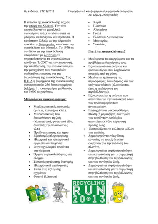 Ημ.έκδοςησ : 22/11/2013

Επιμορφωτική και ψυχαγωγική εφημερίδα ολοημζρου
2ο Δημ.Σχ. Σπερχειάδας

Η ηζηνξία ηεο αλαθχθισζεο άξρηζε
ηελ επνρή ηνπ Χαιθνχ. Τελ ηφηε
επνρή έιησλαλ ηα κεηαιιηθά
αληηθείκελα ηνχο έηζη ψζηε απηά λα
κπνξνχλ λα παξάγνπλ λέα πξντφληα. Η
θαηάζηαζε άιιαμε κε ηελ αικαηψδε
πξφνδν ηεο βηνκεραλίαο πνπ έθαλε ηελ
αλαθχθισζε πην δχζθνιε. Τν 1970 ζε
ζπλέδξην γηα ηελ αλαθχθισζε
απνθάζηζαλ κε ινγφηππν λα
ζεκαηνδνηνχληαη ηα αλαθπθιψζηκα
πξντφληα. Τν 2007 γηα ηελ παξαγσγή,
ηελ απνζήθεπζε, ηελ αλαθχθισζε θαη
ηελ κεηαρείξηζε ησλ ζθνππηδηψλ
πηνζεηήζεθε θαλφλαο γηα ηελ
δηεπθφιπλζε ηεο αλαθχθισζεο. Σηηο
Η.Π.Α ε βηνκεραλία ηεο αλαθχθισζεο
αληηπξνζσπεχεη 236 δηζεθαηνκκχξηα
δνιάξηα, 1,1 εθαηνκκχξηα κηζζσηνχο
θαη 5.600 επηρεηξήζεηο.
Μπορούμε να ανακυκλώσουμε:
Μεγάιεο νηθηαθέο ζπζθεπέο
(ςπγεία, πιπληήξηα θιπ.),
Μηθξνζπζθεπέο πνπ
δηεπθνιχλνπλ ηε δσή
(θιηκαηηζηηθά, θσηηζηηθά είδε,
ζπζθεπέο ηειεπηθνηλσλίαο
θιπ.)
Πξντφληα εηθφλαο θαη ήρνπ
Εμνπιηζκφο πιεξνθνξηθήο
Ηιεθηξηθά θαη ειεθηξνληθά
εξγαιεία θαη παηρλίδηα
Ιαηξνηερλνινγηθά πξντφληα
θαη θάξκαθα
Όξγαλα παξαθνινχζεζεο θαη
ειέγρνπ
Σπζθεπέο απηφκαηεο δηαλνκήο
Ηιεθηξνληθνί ππνινγηζηέο
Καηαιχηεο εμάηκηζεο
νρεκάησλ
Φαγεηά (ιίπαζκα)

Χαξηί
Πιαζηηθφ
Αινπκίλην
Γπαιί
Ειαζηηθά Απηνθηλήησλ
Μπαηαξίεο
Σαθνχιεο
Γιατί να ανακυκλώνουμε?
Μεηψλνληαη ηα απνξξίκκαηα θαη ηα
πξνβιήκαηα δηαρείξηζήο ηνπο
Εμνηθνλνκνχληαη ελέξγεηα θαη
θπζηθνί πφξνη, πνπ ιακβάλνληαη
ζπλερψο απφ ηε θχζε.
Μεηψλεηαη ε ξχπαλζε ηεο
αηκφζθαηξαο, ηνπ εδάθνπο θαη ησλ
ππφγεησλ πδάησλ (ειαθξχλεηαη,
έηζη, ε επηβάξπλζε ηνπ
πεξηβάιινληνο).
Εμνηθνλνκείηαη ε ελέξγεηα πνπ
απαηηείηαη γηα ηελ θαηαζθεπή φισλ
ησλ πξναλαθεξζέλησλ
αληηθεηκέλσλ.
Επηηπγράλεηαη καθξνπξφζεζκε
πηψζε (ή κε αχμεζε) ησλ ηηκψλ
ησλ πξντφλησλ, θαζψο δελ
απαηηείηαη εθ λένπ παξαγσγή
πξψηεο χιεο.
δηαζθαιίδεηαη ην θαιχηεξν κέιινλ
ησλ παηδηψλ.
Δεκηνπξγνχληαη λέεο ζέζεηο
εξγαζίαο ζε ηνκείο ζεηηθψλ
ελεξγεηψλ γηα ηελ δηάζσζε ηνπ
πιαλήηε.
Δεκηνπξγείηαη επράξηζηε αίζζεζε
θαη ηθαλνπνίεζε γηα ηε ζπκκεηνρή
ζηελ βειηίσζε ηνπ πεξηβάιινληνο
θαη ησλ ζπλζεθψλ δσήο.
Δεκηνπξγείηαη επράξηζηε αίζζεζε
θαη ηθαλνπνίεζε γηα ηε ζπκκεηνρή
ζηελ βειηίσζε ηνπ πεξηβάιινληνο
θαη ησλ ζπλζεθψλ δσήο.

 