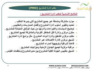 ‫ﻣﻜﺘﺐ أدارة اﻟﻤﺸﺎرﻳﻊ )‪(PMO‬‬

‫اﻟﻤﻼﻣﺢ اﻷﺳﺎﺳﻴﺔ ﻟﻤﻜﺘﺐ أدارة اﻟﻤﺸﺎرﻳﻊ :‬
‫‪‬‬
‫‪‬‬
‫‪‬‬
‫‪‬‬
‫‪‬‬
‫‪‬‬
‫‪‬‬
‫‪‬‬
‫‪‬‬

‫ﻣﻮارد ﻣﺸﺘﺮآﺔ وﻣﻨﺴﻘﺔ ﻋﺒﺮ ﺟﻤﻴﻊ اﻟﻤﺸﺎرﻳﻊ اﻟﺘﻲ ﻳﺪﻳﺮهﺎ اﻟﻤﻜﺘﺐ .‬
‫ﺗﺤﺪﻳﺪ وﺗﻄﻮﻳﺮ أﺳﻠﻮب أدارة اﻟﻤﺸﺮوع وأﻓﻀﻞ اﻟﻤﻤﺎرﺳﺎت واﻟﻤﻘﺎﻳﻴﺲ .‬
‫ﺗﻮﺿﻴﺢ اﻟﺴﻴﺎﺳﺎت واﻷﺟﺮاءات وأدارﺗﻬﺎ ﻣﻦ ﺣﻴﺚ اﻟﻮﺛﺎﺋﻖ اﻟﻤﺘﺒﺎدﻟﺔ ﻟﻠﻤﺸﺎرﻳﻊ .‬
‫ﻣﺨﺰن ﻣﺮآﺰي وأدارة ﻟﻜﻞ اﻟﻤﺨﺎﻃﺮ اﻟﻔﺮدﻳﺔ واﻟﻤﺸﺘﺮآﺔ ﻟﺠﻤﻴﻊ اﻟﻤﺸﺎرﻳﻊ .‬
‫ﻣﻜﺘﺐ ﻣﺮآﺰي ﻟﺘﺸﻐﻴﻞ وأدارة أدوات اﻟﻤﺸﺮوع ﻣﺜﻞ ﺑﺮاﻣﺞ أدارة اﻟﻤﺸﺎرﻳﻊ .‬
‫ﺗﻨﺴﻴﻖ ﻣﺮآﺰي ﻷدارة اﻷﺗﺼﺎﻻت ﻋﺒﺮ اﻟﻤﺸﺎرﻳﻊ .‬
‫ﻗﺎﻋﺪة أﺷﺮاﻓﻴﺔ وﺗﻮﺟﻴﻬﻴﺔ ﻟﻤﺪراء اﻟﻤﺸﺎرﻳﻊ .‬
‫ﻣﺮاﻗﺒﺔ ﻣﺮآﺰﻳﺔ ﻟﺠﻤﻴﻊ اﻟﺠﺪاول اﻟﺰﻣﻨﻴﺔ وﻣﻴﺰاﻧﻴﺎت اﻟﻤﺸﺎرﻳﻊ .‬
‫ﺗﻨﺴﻴﻖ ﻣﻘﺎﻳﻴﺲ اﻟﺠﻮدة اﻟﻜﻠﻴﺔ ﻟﻠﻤﺸﺮوع ﺑﻴﻦ ﻣﺪﻳﺮاﻟﻤﺸﺮوع وﻣﻨﻈﻤﺎت اﻟﻘﻴﺎس .‬

‫‪WWW.ALNAHJ.COM‬‬
‫‪INFO@ALNAHJ.COM‬‬
‫اﻟﺮﻳﺎض – هﺎﺗﻒ : ٥٨٦٤٣٩٢ – ﻓﺎآﺲ : ٥٧٧٤٣٩٢ – ﺟﻮال : ٩٧٢٤٧٤٥٠٥٠‬

‫٣‬

 