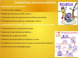 Características del proceso didáctico.
Interpretaciones de la Didáctica.
 Arte de enseñar Didáctico.
Aquello que sirve para enseñar o instruir.
 Ciencia de la dirección del proceso de enseñanza-aprendizaje
Teoría general de la enseñanza, metodología o técnica

Características de la Didáctica que permiten enmarcarla como ciencia.
 Conformación de un cuerpo teórico propio.
Existencia de leyes del proceso didáctico.
Definición de un objeto de estudio.
Definición del campo donde se manifiesta su acción
La Didáctica es una ciencia social, sus leyes son de naturaleza dialéctica
y de ellas emana una metodología propia.

 