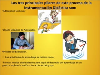 Los tres principales pilares de este proceso de la
Instrumentación Didáctica son:

•Adecuación Curricular

•Diseño Didáctico de Actividades

•Proceso de Evaluación.
 Las actividades de aprendizaje se definen como:
“Formas, medios sistematizados para lograr el desarrollo del aprendizaje en un
grupo e implican la acción o las acciones del grupo

 
