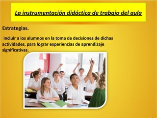 La instrumentación didáctica de trabajo del aula
Estrategias.
Incluir a los alumnos en la toma de decisiones de dichas
actividades, para lograr experiencias de aprendizaje
significativas.

 