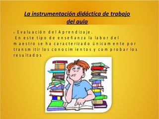 La instrumentación didáctica de trabajo
del aula
E v a lu a c ió n d e l A p r e n d iz a je .
E n e s t e t ip o d e e n s e ñ a n z a la la b o r d e l
m a e s t r o s e h a c a r a c t e r iz a d o ú n ic a m e n t e p o r
t r a n s m it ir lo s c o n o c im ie n t o s y c o m p r o b a r lo s
r e s u lt a d o s


 