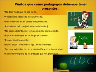 Puntos que como pedagogos debemos tener
presentes.
•No decir nada que no sea cierto.
•Vocabulario adecuado a su alumnado.
•Insistir mucho en los temas fundamentales.
•Respetar el método (inductivo o deductivo)
•No pasar adelante, si el tema no ha sido comprendido.
•Expresarse siempre en un lenguaje correcto.
•Evaluar continuamente.
•Nunca dejar tareas de castigo. Retroalimentar.
•Ser muy exigentes con la presentación y en la buena letra.
•Cuidar la ortografía de los trabajos que nos presentan.

 