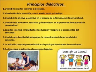 Principios didácticos.
1. Unidad de carácter científico e ideológico.
2. Vinculación de la educación, con el medio social y al trabajo.
3. Unidad de lo afectivo y cognitivo en el proceso de la formación de la personalidad.
4. Unidad de lo instructivo, educativo y desarrollador en el proceso de formación de la
personalidad.
5. Carácter colectivo e individual de la educación y respeto a la personalidad del
educando.
6. Unidad entre la actividad pedagógica, la comunicación de la personalidad el
educando.
7. La inclusión como respuesta didáctica a la participación de todos los estudiantes.
8. Acciones para la aplicación al proceso pedagógico.

 