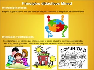 Principios didácticos Mined
Interdisciplinariedad.
Respeta la globalización . Los ejes transversales para favorecer la integración del conocimiento.

Integración y participación.
Considera todos los agentes que intervienen en la acción educativa alumnado, profesorado,
recursos, padres y madres, comunidad integra las experiencia educativas no sólo del aula,
sino de la comunidad.

 