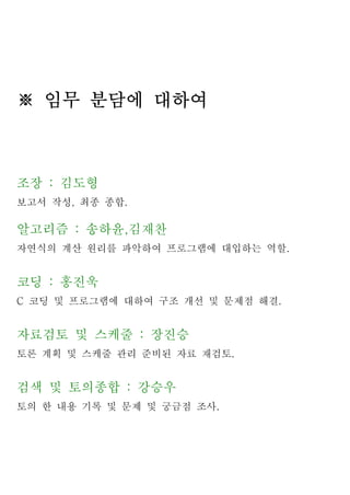 ※ 임무 분담에 대하여



조장 : 김도형
보고서 작성, 최종 종합.

알고리즘 : 송하윤,김재찬
자연식의 계산 원리를 파악하여 프로그램에 대입하는 역할.


코딩 : 홍진욱
C 코딩 및 프로그램에 대하여 구조 개선 및 문제점 해결.


자료검토 및 스케줄 : 장진승
토론 계획 및 스케줄 관리 준비된 자료 재검토.


검색 및 토의종합 : 강승우
토의 한 내용 기록 및 문제 및 궁금점 조사.
 
