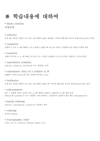 ※ 학습내용에 대하여
• binary relation
이항관계


• reflexive
관계 R이 정의된 집합의 모든 원소 a에 대해서 aRa가 성립하는 경우에 대해 R을 반사적 관계(reflexive)라고 한다.


• symmetric
집합의 두 원소 a, b에 대해서 a R b 관계가 성립할 때 b R a의 관계도 성립하면 R을 대칭성 관계라 한다.


• transitive
집합의 세 원소 a, b, c에 대해 a R b와 b R c 관계가 성립하면 a R c의 관계도 성립되는 것.(추이관계)


• equivalence relations
reflexive, symmetric, transitive를 모두 성립하는 관계


• equivalence class of x relative to R
집합R의 각각의 relative를 묶어 분할해 묶어놓은 class


• irreflexive
관계 R이 정의된 집합의 모든 원소 a에 대해서 aRa가 0인 경우에 대해 R을 반사적 관계(reflexive)라고 한다.


• antisymmetric
R이 그 집합에 속하는 임의의 원소 a, b에 대하여 aRb이고, bRb이면 a＝b일 때의 관계.
reflexive와 symmetric가 모두 성립하는 관계 예외로는 전제조건이 성립하지 않을 때도 antisymmetric임.


• partial ordering
reflexive, antisymmetric, transitive가 성립하는 관계


• ordering
순서쌍 A|B(a,b)


• lexicographic order
사전식 주문 즉 사전적으로 일정하게 정렬되는 순서.
 