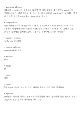 • transitive closure
집합R이 transitive가 성립하지 않지만 몇 개의 원소를 추가하면 transitive가
성립하게 되면. 이런 식으로 몇 개의 원소를 추가하여 transitive가 성립하는 것 중
가장 작은 집합을 transitive closure라고 합니다.


• composition
집합 A에서 B로의 관계를 A라고 하고, 집합 B에서 C로의 관계를 S라고 하자.
R과 S의 합성관계(composition relation)는 a∈b이고 c∈C일 때,       이고       인
b∈B가 존재하는 순서쌍(a,c)로 구성되는 관계이며, S∘R로 나타낸다.


• identity relation
=reflexive동일하다


• inverse relation
=symmetric과 동일


• function
함수


• image
상


• range
치역


• equal
등호(equal sign)「＝」를 쓴다. 좌변과 우변이 같은 것을 표시한다.


• injective
단사함수. 함수의 치역이 공변역의 부분집합이 되며, 정의역에 있는 원소의 개수가
공변역에 있는 원소의 개수보다 작거나 같다.
 