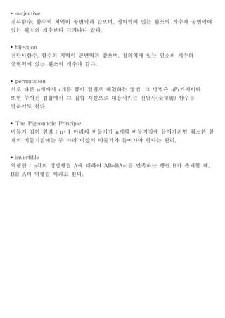 • surjective
전사함수. 함수의 치역이 공변역과 같으며, 정의역에 있는 원소의 개수가 공변역에
있는 원소의 개수보다 크거나나 같다.


• bijection
전단사함수. 함수의 치역이 공변역과 같으며, 정의역에 있는 원소의 개수와
공변역에 있는 원소의 개수가 같다.


• permutation
서로 다른 n개에서 r개를 뽑아 일렬로 배열하는 방법. 그 방법은 nPr가지이다.
또한 주어진 집합에서 그 집합 자신으로 대응시키는 전단사(全單射) 함수를
말하기도 한다.


• The Pigeonhole Principle
비둘기 집의 원리 : n+1 마리의 비둘기가 n개의 비둘기집에 들어가려면 최소한 한
개의 비둘기집에는 두 마리 이상의 비둘기가 들어가야 한다는 원리.


• invertible
역행렬 : n차의 정방행렬 A에 대하여 AB=BA=I를 만족하는 행렬 B가 존재할 때,
B를 A의 역행렬 이라고 한다.
 
