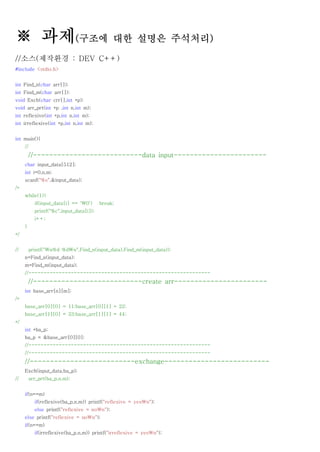 ※ 과제(구조에 대한 설명은 주석처리)
//소스(제작환경 : DEV C++)
#include <stdio.h>


int Find_n(char arr[]);
int Find_m(char arr[]);
void Exch(char crr[],int *p);
void arr_prt(int *p ,int n,int m);
int reflexive(int *p,int n,int m);
int irreflexive(int *p,int n,int m);


int main(){
     //
         //---------------------------data input-----------------------
     char input_data[512];
     int i=0,n,m;
     scanf("%s",&input_data);
/*
     while(1){
           if(input_data[i] == '0')     break;
           printf("%c",input_data[i]);
           i++;
     }
*/


//       printf("n%d %dn",Find_n(input_data),Find_m(input_data));
     n=Find_n(input_data);
     m=Find_m(input_data);
     //------------------------------------------------------------
         //---------------------------create arr-----------------------
     int base_arr[n][m];
/*
     base_arr[0][0] = 11;base_arr[0][1] = 22;
     base_arr[1][0] = 33;base_arr[1][1] = 44;
*/
     int *ba_p;
     ba_p = &base_arr[0][0];
     //------------------------------------------------------------
     //------------------------------------------------------------
     //--------------------------exchange--------------------------
     Exch(input_data,ba_p);
//       arr_prt(ba_p,n,m);


     if(n==m)
           if(reflexive(ba_p,n,m)) printf("reflexive = yesn");
           else printf("reflexive = non");
     else printf("reflexive = non");
     if(n==m)
           if(irreflexive(ba_p,n,m)) printf("irreflexive = yesn");
 