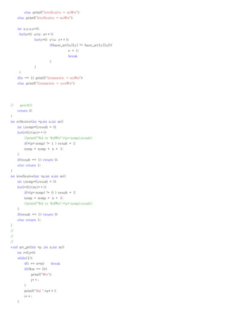 else printf("irreflexive = non");
     else printf("irreflexive = non");


     int u,y,o,e=0;
         for(u=0; u<n; u++){
                    for(y=0; y<u; y++){
                             if(base_arr[u][y] != base_arr[y][u]){
                                       e = 1;
                                       break
                             }
                    }
         }
     if(e == 1) printf("Symmetric = non");
     else printf("Symmetric = yesn");




//       getch();
     return 0;
}
int reflexive(int *p,int n,int m){
     int i,temp=0,result = 0;
     for(i=0;i<m;i++){
             //printf("%d re %dn",*(p+temp),result);
             if(*(p+temp) != 1 ) result = 1;
             temp = temp + n + 1;
     }
     if(result == 1) return 0;
     else return 1;
}
int irreflexive(int *p,int n,int m){
     int i,temp=0,result = 0;
     for(i=0;i<m;i++){
             if(*(p+temp) != 0 ) result = 1;
             temp = temp + n + 1;
             //printf("%d re %dn",*(p+temp),result);
     }
     if(result == 1) return 0;
     else return 1;
}
//
//
//
void arr_prt(int *p ,int n,int m){
     int i=0,j=0;
     while(1){
             if(i == n*m)    break
             if(i%m == 0){
                 printf("n");
                 j++;
             }
             printf("%d ",*p++);
             i++;
     }
 