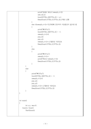 printf("들왔A %dn",ssway[s_t+1]);
                           add_s(x,y);
                           board[STX[s_t]][STY[s_t]] = s_t;
                           Rway(board,STX[s_t],STY[s_t]);//제귀 실행
                }
                else if(ssway[s_t+1]>=7)//8번째 경우까지 이동할곳이 없으면 팝
                {
                           printf("빠꾸2n");
                           board[STX[s_t]][STY[s_t]] = -1;
                           ssway[s_t+1]=0;
                           pop_x();
                           pop_y();
                           ssway[s_t+1]++;//팝한곳 다른길로
                           Rway(board,STX[s_t],STY[s_t]);
                }
                else
                {
                           printf("빠꾸1n");
                           ssway[s_t+1]++;
                           printf("%dn",ssway[s_t+1]);
                           Rway(board,STX[s_t],STY[s_t]);
                }
        }
        else
        {
                printf("빠꾸3n");
                board[STX[s_t]][STY[s_t]] = -1;
                ssway[s_t+1]=0;
                pop_x();
                pop_y();
                ssway[s_t+1]++;//팝한곳 다른길로
                Rway(board,STX[s_t],STY[s_t]);
        }
}



int main()
{
        int x,y, way=0;
    board_t board;
        Start(board);




                                  - 11 -
 