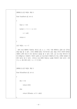 [예제4.2] 공간 복잡도 계산 2


float Sum(float a[], int n)


{


      float s = 0.0;


      for(int i = 1; i < = n; i++)


             s += a[i];


      return s;


}


공간 복잡도 = n + 3


    위의 프로그램에서 사용되는 변수는 a[], n, s, i 이다. 이번 예에서도 a[]와 n은 인자로
전달 됨을 볼 수 있다. 그러나 [예제4.1]과는 다르게 변수 a[]는 합을 구하기 위하여 반복문
내에서 n개의 원소가 모두 참조되고 있음을 볼 수 있다. 또한, n은 for-문을 벗어나기 위
한 한계값으로 사용된다. 따라서 a[]와 n은 알고리즘이 해결하고자 하는 문제와 밀접한 관
련이 있다고 볼 수 있다. 그러므로 프로그램의 복잡도는 (a[]를 저장하기 위한 공간) + (변
수 n, s, I를 위한 공간) = n + 3 이 된다.




[예제4.3] 공간 복잡도 계산 3


float RSum(float a[], int n)


{


      if(n <= 0)


             return (0.0);


      else


             return (RSum(a, n-1) + a[n]);


}




                                     - 4 -
 
