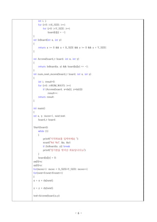int i, j;
    for (i=0; i<X_SIZE; i++)
           for (j=0; j<Y_SIZE; j++)
                board[i][j] = -1;
}
int InBoard(int x, int y)
{
    return x >= 0 && x < X_SIZE && y >= 0 && y < Y_SIZE;
}


int Access(board_t board, int x, int y)
{
    return InBoard(x, y) && board[x][y] == -1;
}
int num_next_moves(board_t board, int x, int y)
{
    int i, result=0;
    for (i=0; i<NUM_WAYS; i++)
           if (Access(board, x+dx[i], y+dy[i]))
                result++;
    return result;
}


int main()
{
int x, y, move=1, next,test;
    board_t board;


Start(board);
    while (1)
    {
           printf("시작좌표를 입력하세요 ");
           scanf("%d %d", &x, &y);
           if (InBoard(x, y)) break
           printf("장기판을 벗어난 좌표입니다n");
    }
    board[x][y] = 0;
ax[0]=x;
ay[0]=y;
for(move=1; move < X_SIZE*Y_SIZE; move++)
for(next=0;next<8;next++)
{
x = x + dx[next];


y = y + dy[next];


test=Access(board,x,y);




                                        - 6 -
 