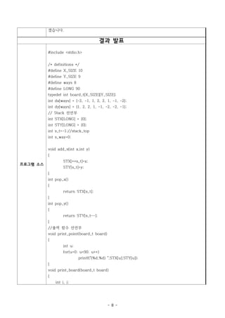 겠습니다.

                                         결과 발표
          #include <stdio.h>


          /* definitions */
          #define X_SIZE 10
          #define Y_SIZE 9
          #define ways 8
          #define LONG 90
          typedef int board_t[X_SIZE][Y_SIZE];
          int dx[ways] = {-2, -1, 1, 2, 2, 1, -1, -2};
          int dy[ways] = {1, 2, 2, 1, -1, -2, -2, -1};
          // Stack 선언부
          int STX[LONG] = {0};
          int STY[LONG] = {0};
          int s_t=-1;//stack_top
          int s_way=0;


          void add_s(int x,int y)
          {
                   STX[++s_t]=x;
프로그램 소스
                   STY[s_t]=y;
          }
          int pop_x()
          {
                   return STX[s_t];
          }
          int pop_y()
          {
                   return STY[s_t--];
          }
          //출력 함수 선언부
          void print_point(board_t board)
          {
                   int u;
                   for(u=0; u<90; u++)
                            printf("(%d,%d) ",STX[u],STY[u]);
          }
          void print_board(board_t board)
          {
              int i, j;




                                            - 8 -
 