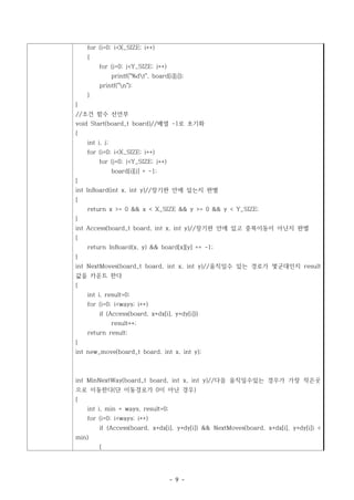 for (i=0; i<X_SIZE; i++)
    {
         for (j=0; j<Y_SIZE; j++)
                printf("%dt", board[i][j]);
         printf("n");
    }
}
//조건 함수 선언부
void Start(board_t board)//배열 -1로 초기화
{
    int i, j;
    for (i=0; i<X_SIZE; i++)
         for (j=0; j<Y_SIZE; j++)
                board[i][j] = -1;
}
int InBoard(int x, int y)//장기판 안에 있는지 판별
{
    return x >= 0 && x < X_SIZE && y >= 0 && y < Y_SIZE;
}
int Access(board_t board, int x, int y)//장기판 안에 있고 중복이동이 아닌지 판별
{
    return InBoard(x, y) && board[x][y] == -1;
}
int NextMoves(board_t board, int x, int y)//움직일수 있는 경로가 몇군대인지 result
값을 카운트 한다
{
    int i, result=0;
    for (i=0; i<ways; i++)
         if (Access(board, x+dx[i], y+dy[i]))
                result++;
    return result;
}
int new_move(board_t board, int x, int y);



int MinNextWay(board_t board, int x, int y)//다음 움직일수있는 경우가 가장 작은곳
으로 이동한다(단 이동경로가 0이 아닌 경우)
{
    int i, min = ways, result=0;
    for (i=0; i<ways; i++)
         if (Access(board, x+dx[i], y+dy[i]) && NextMoves(board, x+dx[i], y+dy[i]) <
min)
         {




                                      - 9 -
 