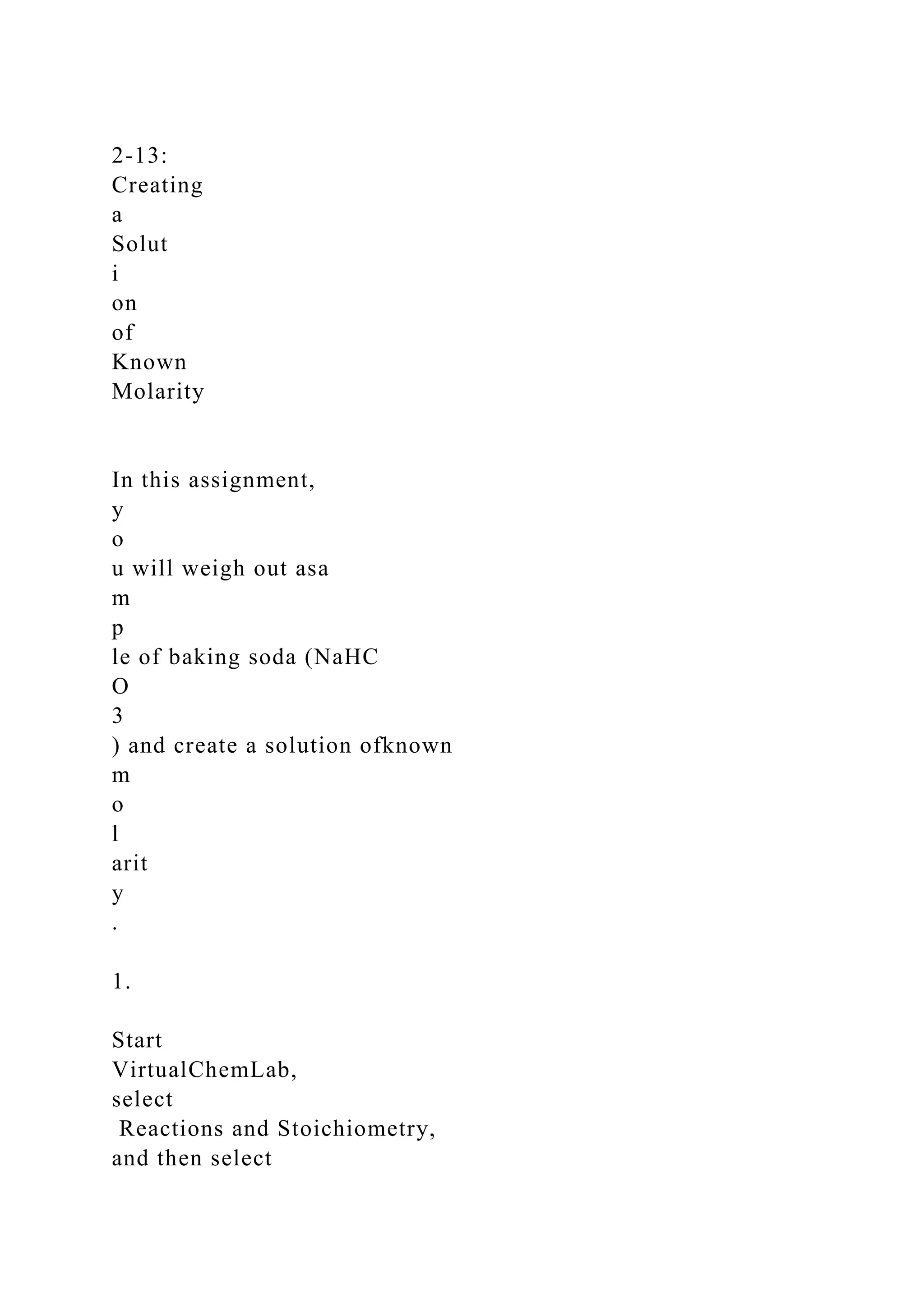 2-13:
Creating
a
Solut
i
on
of
Known
Molarity
In this assignment,
y
o
u will weigh out asa
m
p
le of baking soda (NaHC
O
3
) and create a solution ofknown
m
o
l
arit
y
.
1.
Start
VirtualChemLab,
select
Reactions and Stoichiometry,
and then select
 