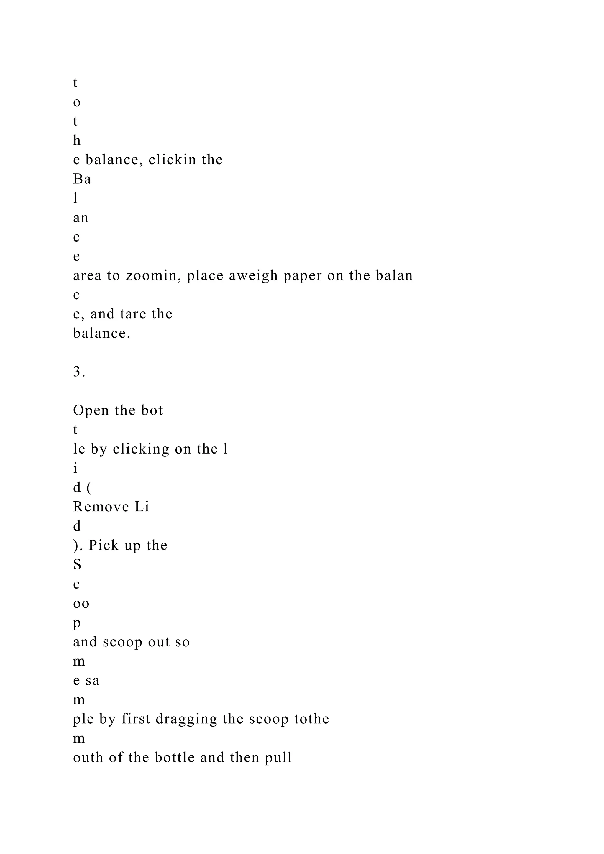 t
o
t
h
e balance, clickin the
Ba
l
an
c
e
area to zoomin, place aweigh paper on the balan
c
e, and tare the
balance.
3.
Open the bot
t
le by clicking on the l
i
d (
Remove Li
d
). Pick up the
S
c
oo
p
and scoop out so
m
e sa
m
ple by first dragging the scoop tothe
m
outh of the bottle and then pull
 