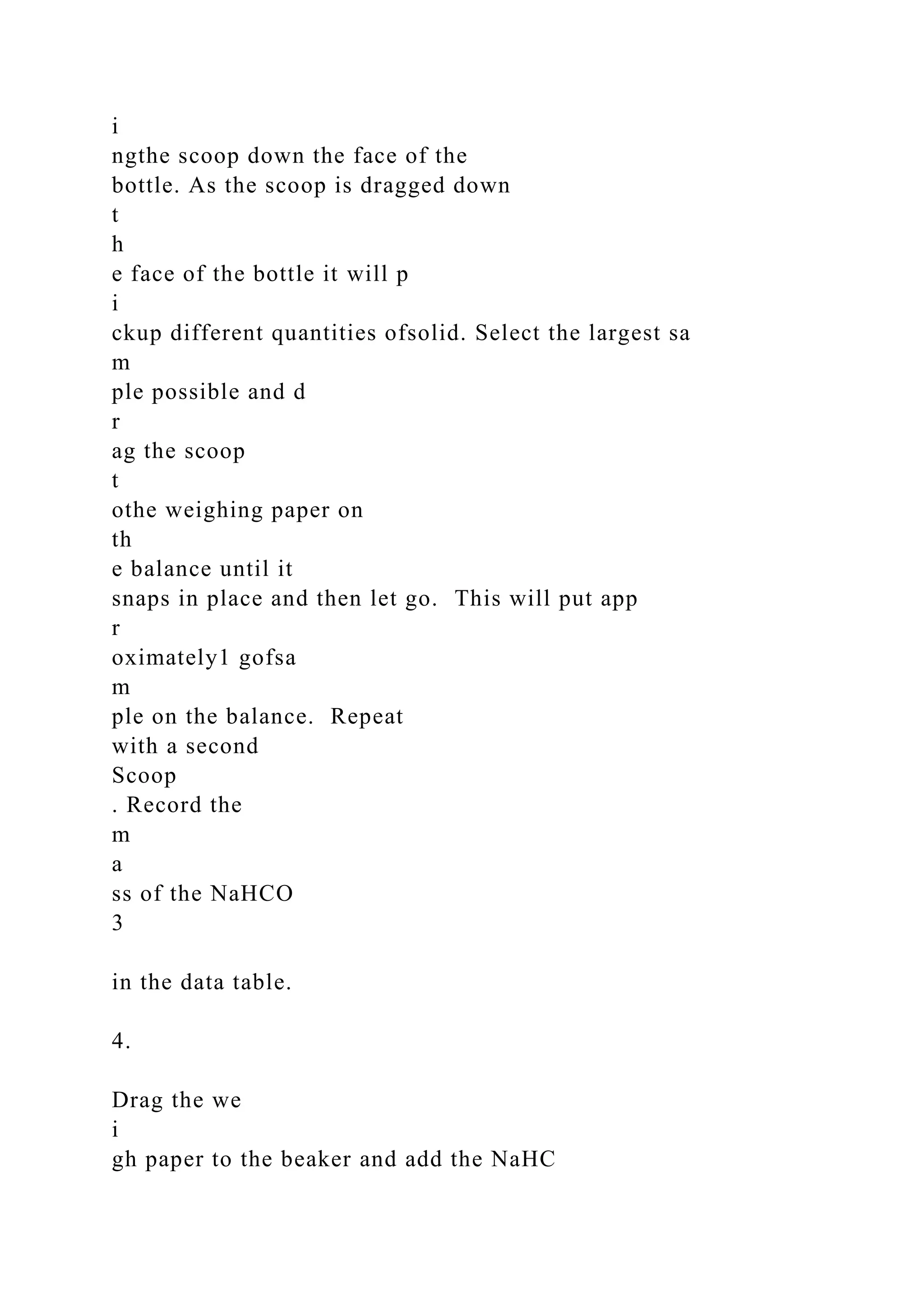 i
ngthe scoop down the face of the
bottle. As the scoop is dragged down
t
h
e face of the bottle it will p
i
ckup different quantities ofsolid. Select the largest sa
m
ple possible and d
r
ag the scoop
t
othe weighing paper on
th
e balance until it
snaps in place and then let go. This will put app
r
oximately1 gofsa
m
ple on the balance. Repeat
with a second
Scoop
. Record the
m
a
ss of the NaHCO
3
in the data table.
4.
Drag the we
i
gh paper to the beaker and add the NaHC
 